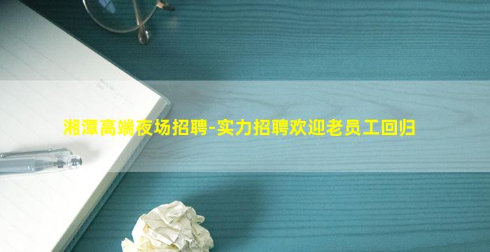 湘潭高端夜场招聘-实力招聘欢迎老员工回归